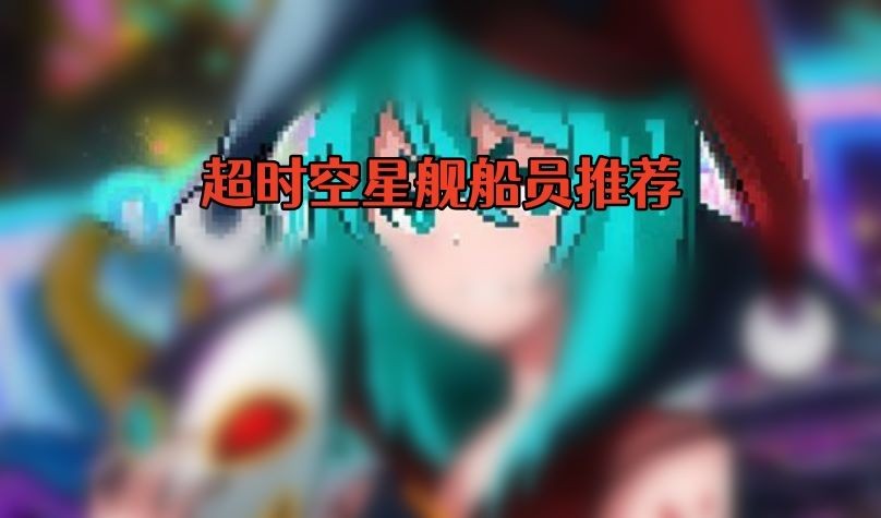 超时空星舰船员怎么选择-超时空星舰船员选择推荐攻略